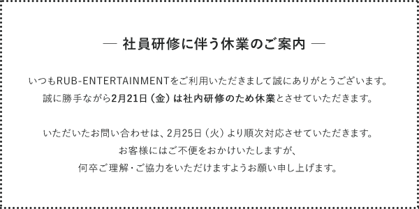 【 社員研修に伴う休業のご案内】
いつもRUB-ENTERTAINMENTをご利用いただきまして誠にありがとうございます。
誠に勝手ながら2月21日（金）は社内研修のため休業とさせていただきます。
いただいたお問い合わせは、2月25日（火）より順次対応させていただきます。お客様にはご不便をおかけいたしますが、何卒ご理解・ご協力をいただけますようお願い申し上げます。