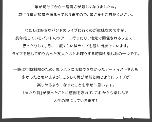 □■My　Entertainment■□
デザインチーム　大浦の　エンタ発見！  年が明けてから一層寒さが厳しくなりましたね。
流行り病が猛威を振るっておりますので、皆さまもご自愛ください。  わたしは好きなバンドのライブに行くのが趣味なのですが、
長年推しているバンドのツアーに行ったり、地元で開催されるフェスに行ったりして、月に一度くらいはライブを観に出掛けています。
ライブを通して知り合った友人たちとお喋りする時間も楽しみの一つです。  一時は行動制限のため、思うように活動できなかったアーティストさんも多かったと思いますが、こうして再び以前と同じようにライブが楽しめるようになったことを幸せに思います。
「当たり前」が戻ったことに感謝を忘れず、これからも楽しんで人生の糧にしていきます！