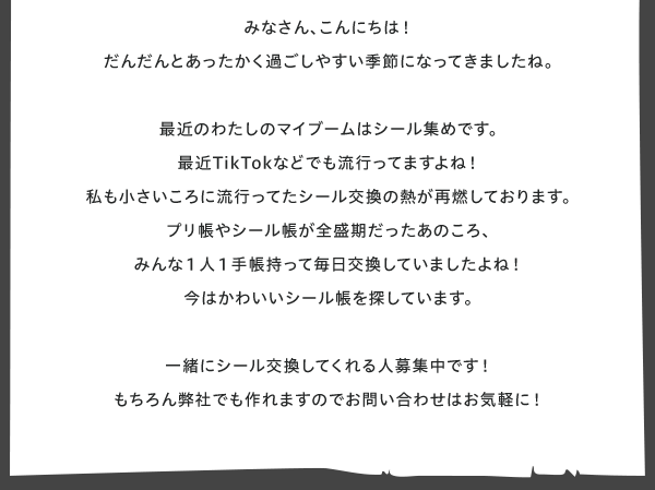 □■My　Entertainment■□
営業チーム　稲毛のエンタ発見！  みなさん、こんにちは！
だんだんとあったかく過ごしやすい季節になってきましたね。
さいきんのわたしのマイブームはシール集めです。
最近TikTokなどでも流行ってますよね！
私も小さいころに流行ってたシール交換の熱が再燃しております。
プリ帳やシール帳が全盛期だったあのころ、
みんな１人１手帳持って毎日交換していましたよね！
今はかわいいシール帳を探しています。 
一緒にシール交換してくれる人募集中です！
もちろん弊社でも作れますのでお問い合わせはお気軽に！