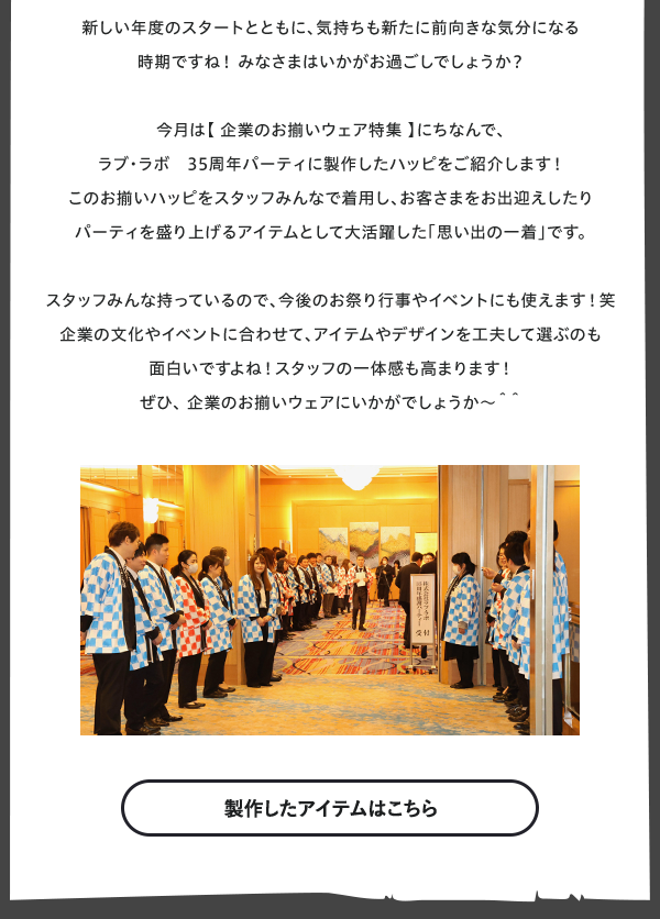 マーケチーム　田井のエンタ発見！  新しい年度のスタートとともに、気持ちも新たに前向きな気分になる時期ですね！みなさまはいかがお過ごしでしょうか？  今月は【 企業のお揃いウェア特集 】にちなんで、
ラブ・ラボ　35周年パーティ製作したハッピをご紹介します！  このお揃いハッピをスタッフみんなで着用し、お客さまをお出迎えしたりパーティを盛り上げるアイテムとして大活躍した「思い出の一着」です。  スタッフみんな持っているので、今後のお祭り行事やイベントにも使えます！笑
企業の文化やイベントに合わせて、アイテムやデザインを工夫して選ぶのも面白いですよね！スタッフの一体感も高まります！
ぜひ、 企業のお揃いウェアにいかがでしょうか～＾＾
