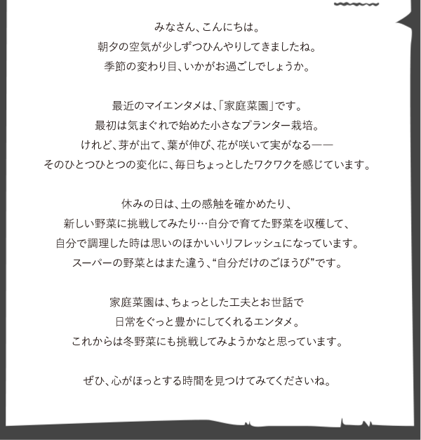 営業チーム　ゴッティーのエンタ発見！
みなさん、こんにちは。 
朝夕の空気が少しずつひんやりしてきましたね。 
季節の変わり目、いかがお過ごしでしょうか。  最近のマイエンタメは、「家庭菜園」です。
最初は気まぐれで始めた小さなプランター栽培。
けれど、芽が出て、葉が伸び、花が咲いて実がなる――
そのひとつひとつの変化に、毎日ちょっとしたワクワクを感じています。  休みの日は、土の感触を確かめたり、
新しい野菜に挑戦してみたり…自分で育てた野菜を収穫して、
自分で調理した時は思いのほかいいリフレッシュになっています。
スーパーの野菜とはまた違う、“自分だけのごほうび”です。  家庭菜園は、ちょっとした工夫とお世話で
日常をぐっと豊かにしてくれるエンタメ。
これからは冬野菜にも挑戦してみようかなと思っています。  ぜひ、心がほっとする時間を見つけてみてくださいね。